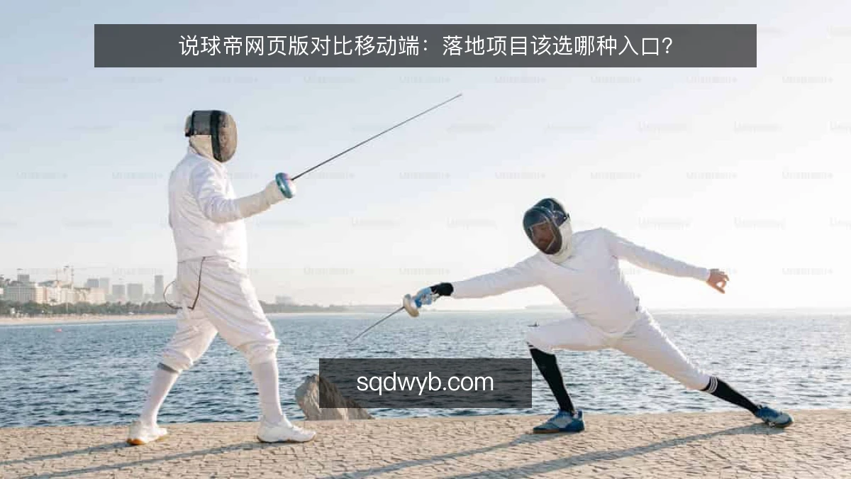 说球帝网页版对比移动端:落地项目该选哪种入口?
